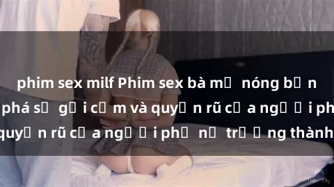 phim sex milf Phim sex bà mẹ nóng bỏng: Hành trình khám phá sự gợi cảm và quyến rũ của người phụ nữ trưởng thành.