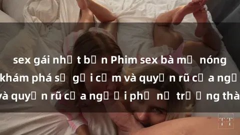 sex gái nhật bản Phim sex bà mẹ nóng bỏng: Hành trình khám phá sự gợi cảm và quyến rũ của người phụ nữ trưởng thành.