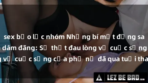 sex bạo lực nhóm Những bí mật đằng sau vẻ ngoài gái già dâm đãng: Sự thật đau lòng về cuộc sống của phụ nữ đã qua tuổi thanh xuân