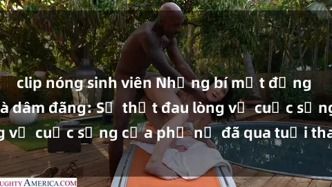clip nóng sinh viên Những bí mật đằng sau vẻ ngoài gái già dâm đãng: Sự thật đau lòng về cuộc sống của phụ nữ đã qua tuổi thanh xuân