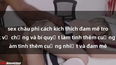 sex châu phi cách kích thích đam mê trong hôn nhân: Sex vợ chồng và bí quyết làm tình thêm cuồng nhiệt và đam mê