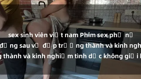 sex sinh viên việt nam Phim sex phụ nữ lớn tuổi: Sức hút đằng sau vẻ đẹp trưởng thành và kinh nghiệm tình dục không giới hạn