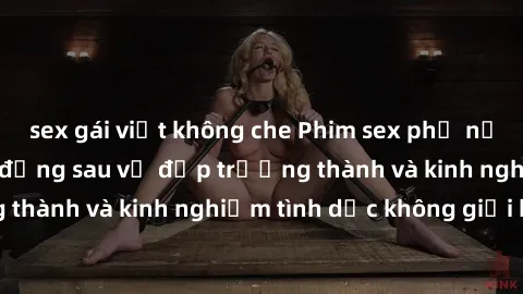 sex gái việt không che Phim sex phụ nữ lớn tuổi: Sức hút đằng sau vẻ đẹp trưởng thành và kinh nghiệm tình dục không giới hạn