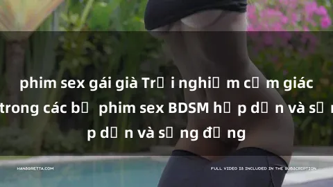 phim sex gái già Trải nghiệm cảm giác mới lạ trong các bộ phim sex BDSM hấp dẫn và sống động