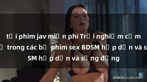 tải phim jav miễn phí Trải nghiệm cảm giác mới lạ trong các bộ phim sex BDSM hấp dẫn và sống động