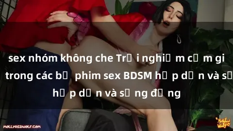 sex nhóm không che Trải nghiệm cảm giác mới lạ trong các bộ phim sex BDSM hấp dẫn và sống động