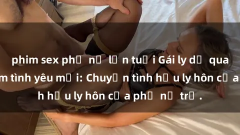 phim sex phụ nữ lớn tuổi Gái ly dị quan hệ tìm kiếm tình yêu mới: Chuyện tình hậu ly hôn của phụ nữ trẻ.