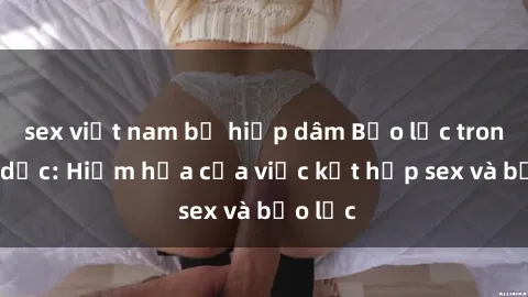 sex việt nam bị hiếp dâm Bạo lực trong tình dục: Hiểm họa của việc kết hợp sex và bạo lực