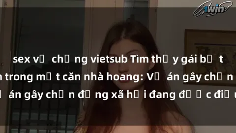 sex vợ chồng vietsub Tìm thấy gái bị trói và bị hiếp dâm trong một căn nhà hoang: Vụ án gây chấn động xã hội đang được điều tra vào.