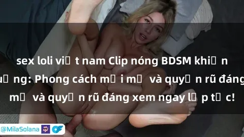 sex loli việt nam Clip nóng BDSM khiến người xem phát cuồng: Phong cách mới mẻ và quyến rũ đáng xem ngay lập tức!