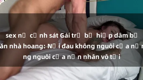 sex nữ cảnh sát Gái trẻ bị hiếp dâm bạo lực trong căn nhà hoang: Nỗi đau không nguôi của nạn nhân vô tội