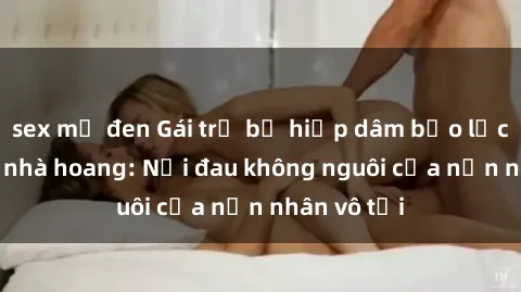 sex mỹ đen Gái trẻ bị hiếp dâm bạo lực trong căn nhà hoang: Nỗi đau không nguôi của nạn nhân vô tội