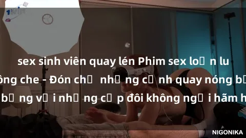 sex sinh viên quay lén Phim sex loạn luân đầy kích thích không che - Đón chờ những cảnh quay nóng bỏng với những cặp đôi không ngại hãm hiếp gia đình trong lòng