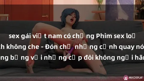 sex gái việt nam có chồng Phim sex loạn luân đầy kích thích không che - Đón chờ những cảnh quay nóng bỏng với những cặp đôi không ngại hãm hiếp gia đình trong lòng