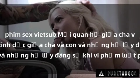 phim sex vietsub Mối quan hệ giữa cha và con: Sự thật về tình dục giữa cha và con và những hệ lụy đáng sợ khi vi phạm luật pháp.