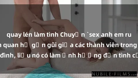 quay lén làm tình Chuyện `sex anh em ruột` - Đề cập đến quan hệ gần gũi giữa các thành viên trong gia đình, liệu nó có làm ảnh hưởng đến tình cảm gia đình hay không?