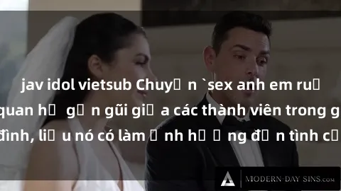 jav idol vietsub Chuyện `sex anh em ruột` - Đề cập đến quan hệ gần gũi giữa các thành viên trong gia đình, liệu nó có làm ảnh hưởng đến tình cảm gia đình hay không?
