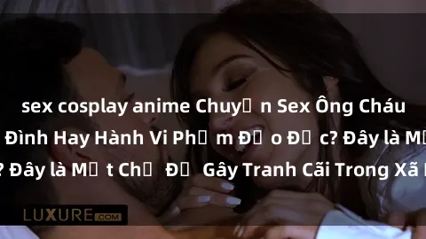 sex cosplay anime Chuyện Sex Ông Cháu: Mối Quan Hệ Gia Đình Hay Hành Vi Phạm Đạo Đức? Đây là Một Chủ Đề Gây Tranh Cãi Trong Xã Hội Hiện Nay.