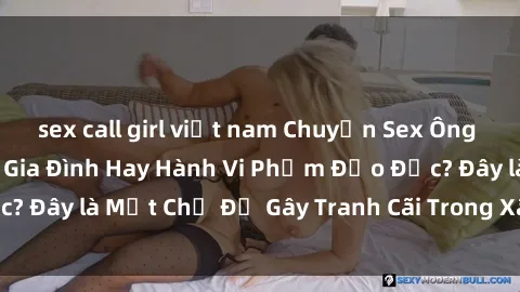 sex call girl việt nam Chuyện Sex Ông Cháu: Mối Quan Hệ Gia Đình Hay Hành Vi Phạm Đạo Đức? Đây là Một Chủ Đề Gây Tranh Cãi Trong Xã Hội Hiện Nay.