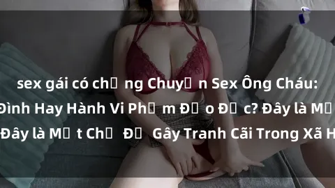 sex gái có chồng Chuyện Sex Ông Cháu: Mối Quan Hệ Gia Đình Hay Hành Vi Phạm Đạo Đức? Đây là Một Chủ Đề Gây Tranh Cãi Trong Xã Hội Hiện Nay.