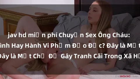 jav hd miễn phí Chuyện Sex Ông Cháu: Mối Quan Hệ Gia Đình Hay Hành Vi Phạm Đạo Đức? Đây là Một Chủ Đề Gây Tranh Cãi Trong Xã Hội Hiện Nay.