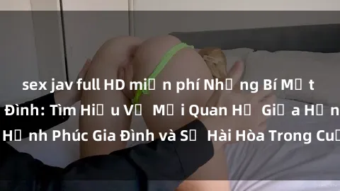 sex jav full HD miễn phí Những Bí Mật trong Tình Dục Gia Đình: Tìm Hiểu Về Mối Quan Hệ Giữa Hạnh Phúc Gia Đình và Sự Hài Hòa Trong Cuộc Sống Tình Dục