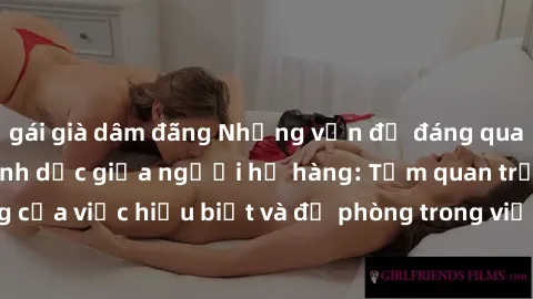 gái già dâm đãng Những vấn đề đáng quan tâm về quan hệ tình dục giữa người họ hàng: Tầm quan trọng của việc hiểu biết và đề phòng trong việc tiếp xúc trong gia đình.