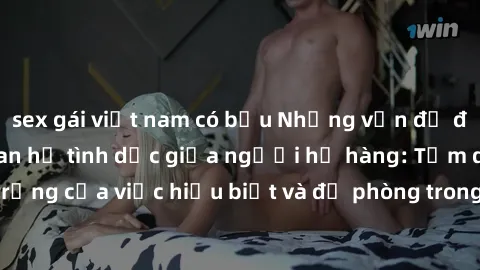 sex gái việt nam có bầu Những vấn đề đáng quan tâm về quan hệ tình dục giữa người họ hàng: Tầm quan trọng của việc hiểu biết và đề phòng trong việc tiếp xúc trong gia đình.