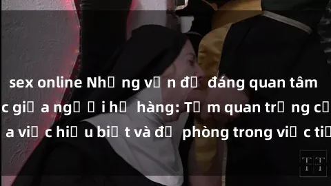 sex online Những vấn đề đáng quan tâm về quan hệ tình dục giữa người họ hàng: Tầm quan trọng của việc hiểu biết và đề phòng trong việc tiếp xúc trong gia đình.