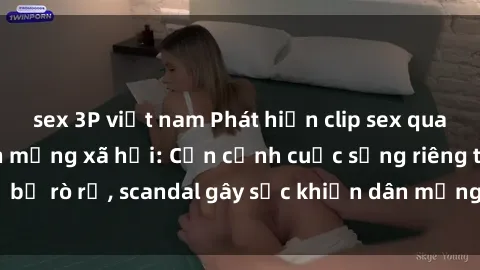 sex 3P việt nam Phát hiện clip sex quay lén hot nhất trên mạng xã hội: Cận cảnh cuộc sống riêng tư bị rò rỉ, scandal gây sốc khiến dân mạng không khỏi bàng hoàng