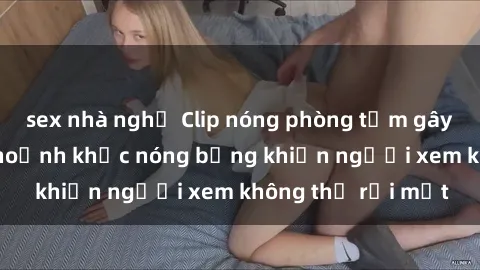sex nhà nghỉ Clip nóng phòng tắm gây sốt: Cận cảnh khoảnh khắc nóng bỏng khiến người xem không thể rời mắt
