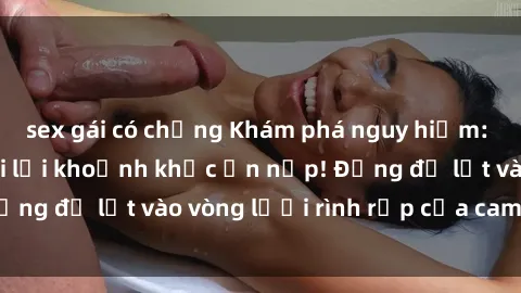 sex gái có chồng Khám phá nguy hiểm: sex camera ẩn ghi lại khoảnh khắc ẩn nấp! Đừng để lọt vào vòng lưới rình rập của camera ẩn!