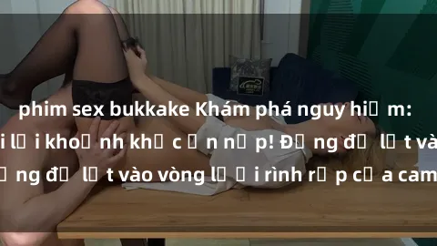 phim sex bukkake Khám phá nguy hiểm: sex camera ẩn ghi lại khoảnh khắc ẩn nấp! Đừng để lọt vào vòng lưới rình rập của camera ẩn!