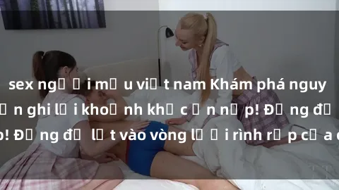 sex người mẫu việt nam Khám phá nguy hiểm: sex camera ẩn ghi lại khoảnh khắc ẩn nấp! Đừng để lọt vào vòng lưới rình rập của camera ẩn!
