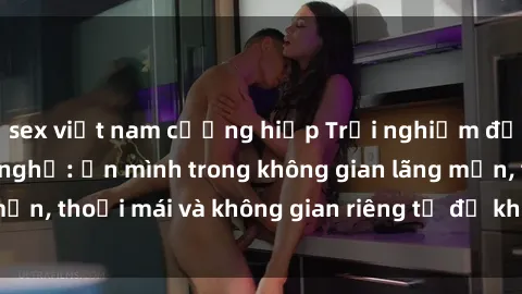 sex việt nam cưỡng hiếp Trải nghiệm độc đáo tại sex nhà nghỉ: ẩn mình trong không gian lãng mạn, thoải mái và không gian riêng tư để khuấy động tình ái.
