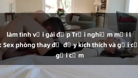 làm tình với gái đẹp Trải nghiệm mới lạ: Sex phòng thay đồ đầy kích thích và gợi cảm