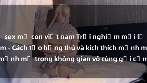 sex mẹ con việt nam Trải nghiệm mới lạ với sex phòng tắm - Cách tạo hứng thú và kích thích mạnh mẽ trong không gian vô cùng gợi cảm và lãng mạn