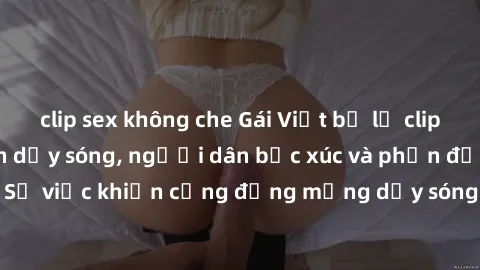clip sex không che Gái Việt bị lộ clip sex khiến dư luận dậy sóng, người dân bức xúc và phản đối gay gắt. Sự việc khiến cộng đồng mạng dậy sóng và yêu cầu xử lý nghiêm ngặt.