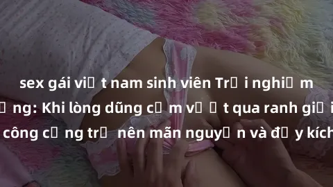 sex gái việt nam sinh viên Trải nghiệm làm tình ngoài đường: Khi lòng dũng cảm vượt qua ranh giới, cuộc hẹn nơi công cộng trở nên mãn nguyện và đầy kích thích. Hành vi nguy hiểm, nhưng cũng tạo nên cả