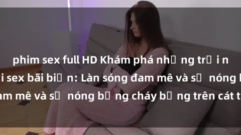 phim sex full HD Khám phá những trải nghiệm độc đáo tại sex bãi biển: Làn sóng đam mê và sự nóng bỏng cháy bỏng trên cát trắng