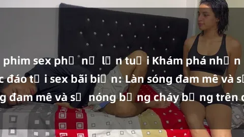 phim sex phụ nữ lớn tuổi Khám phá những trải nghiệm độc đáo tại sex bãi biển: Làn sóng đam mê và sự nóng bỏng cháy bỏng trên cát trắng
