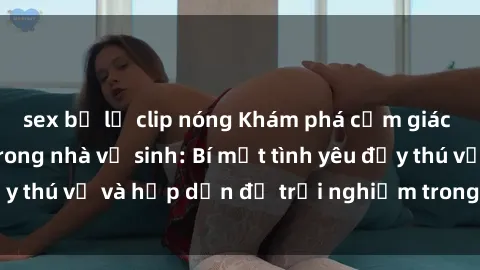 sex bị lộ clip nóng Khám phá cảm giác mới mẻ với sex trong nhà vệ sinh: Bí mật tình yêu đầy thú vị và hấp dẫn để trải nghiệm trong đêm hôm nay!