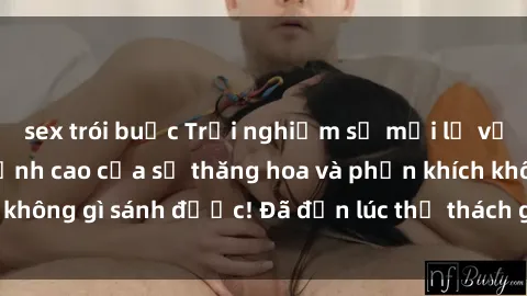 sex trói buộc Trải nghiệm sự mới lạ với sex gangbang: Đỉnh cao của sự thăng hoa và phấn khích không gì sánh được! Đã đến lúc thử thách giới hạn của bạn!