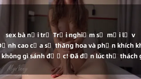 sex bà nội trợ Trải nghiệm sự mới lạ với sex gangbang: Đỉnh cao của sự thăng hoa và phấn khích không gì sánh được! Đã đến lúc thử thách giới hạn của bạn!