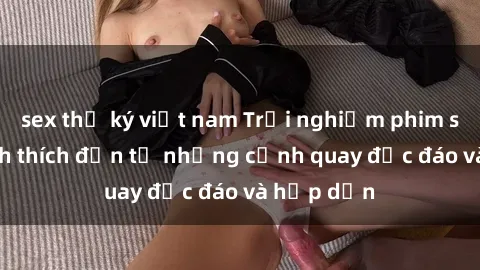 sex thư ký việt nam Trải nghiệm phim sex : Sự kích thích đến từ những cảnh quay độc đáo và hấp dẫn