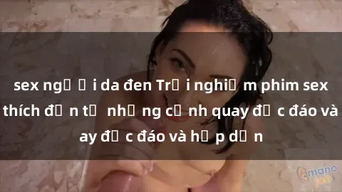 sex người da đen Trải nghiệm phim sex : Sự kích thích đến từ những cảnh quay độc đáo và hấp dẫn