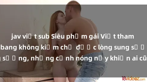 jav việt sub Siêu phẩm gái Việt tham gia trong buổi gangbang không kiềm chế được lòng sung sướng, những cảnh nóng nảy khiến ai cũng phải mãn nhãn