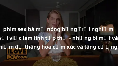 phim sex bà mẹ nóng bỏng Trải nghiệm hứng khởi cùng với việc làm tình tập thể - những bí mật và kinh nghiệm để thăng hoa cảm xúc và tăng cường sự gắn kết trong mối quan hệ
