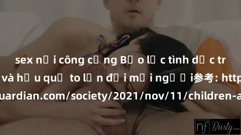 sex nơi công cộng Bạo lực tình dục trong nhóm: nguy cơ và hậu quả to lớn đối mọi người参考: https://www.theguardian.com/society/2021/nov/11/children-as-young-as-four-are-being-sexually-abused-by-groups-