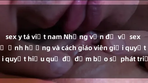 sex y tá việt nam Những vấn đề về sex học sinh: Các yếu tố ảnh hưởng và cách giáo viên giải quyết hiệu quả để đảm bảo sự phát triển toàn diện.